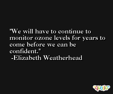 We will have to continue to monitor ozone levels for years to come before we can be confident. -Elizabeth Weatherhead
