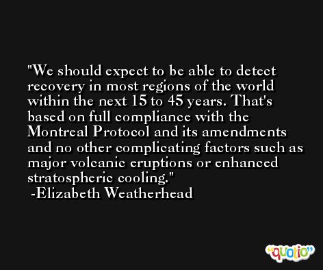 We should expect to be able to detect recovery in most regions of the world within the next 15 to 45 years. That's based on full compliance with the Montreal Protocol and its amendments and no other complicating factors such as major volcanic eruptions or enhanced stratospheric cooling. -Elizabeth Weatherhead