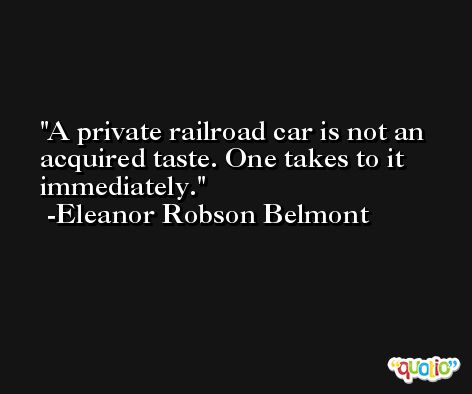 A private railroad car is not an acquired taste. One takes to it immediately. -Eleanor Robson Belmont