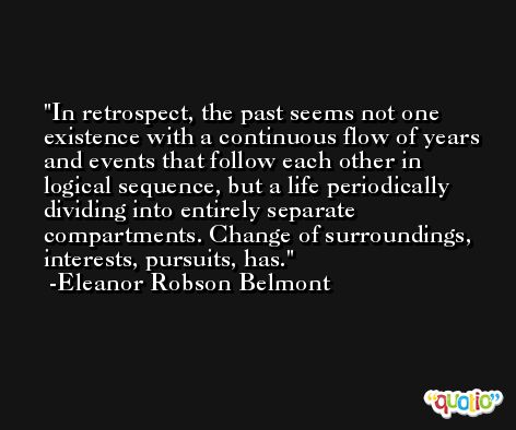 In retrospect, the past seems not one existence with a continuous flow of years and events that follow each other in logical sequence, but a life periodically dividing into entirely separate compartments. Change of surroundings, interests, pursuits, has. -Eleanor Robson Belmont