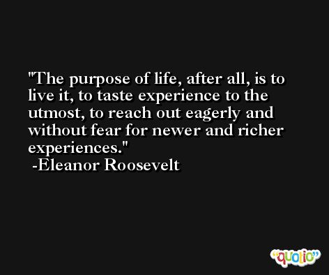 The purpose of life, after all, is to live it, to taste experience to the utmost, to reach out eagerly and without fear for newer and richer experiences. -Eleanor Roosevelt