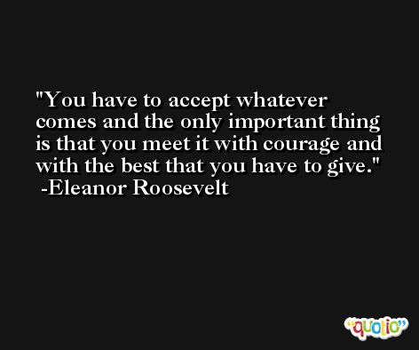 You have to accept whatever comes and the only important thing is that you meet it with courage and with the best that you have to give. -Eleanor Roosevelt