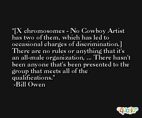 [X chromosomes - No Cowboy Artist has two of them, which has led to occasional charges of discrimination.] There are no rules or anything that it's an all-male organization, ... There hasn't been anyone that's been presented to the group that meets all of the qualifications. -Bill Owen