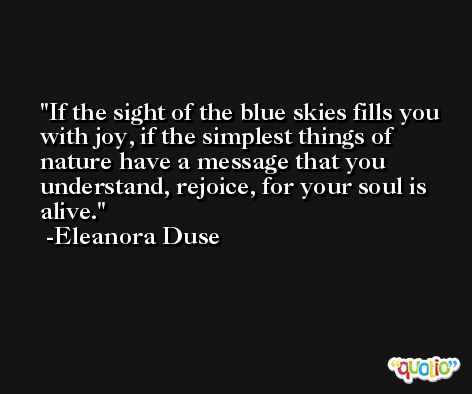 If the sight of the blue skies fills you with joy, if the simplest things of nature have a message that you understand, rejoice, for your soul is alive. -Eleanora Duse