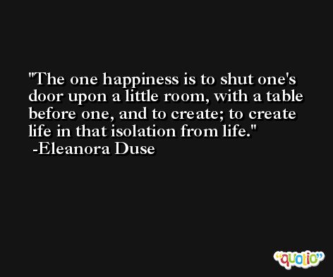 The one happiness is to shut one's door upon a little room, with a table before one, and to create; to create life in that isolation from life. -Eleanora Duse