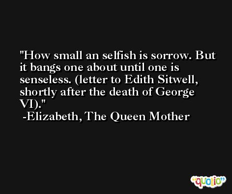 How small an selfish is sorrow. But it bangs one about until one is senseless. (letter to Edith Sitwell, shortly after the death of George VI). -Elizabeth, The Queen Mother