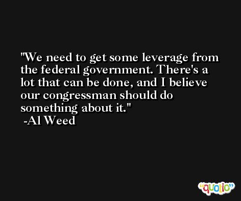 We need to get some leverage from the federal government. There's a lot that can be done, and I believe our congressman should do something about it. -Al Weed