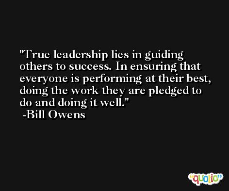 True leadership lies in guiding others to success. In ensuring that everyone is performing at their best, doing the work they are pledged to do and doing it well. -Bill Owens