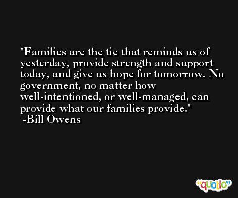 Families are the tie that reminds us of yesterday, provide strength and support today, and give us hope for tomorrow. No government, no matter how well-intentioned, or well-managed, can provide what our families provide. -Bill Owens