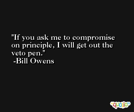 If you ask me to compromise on principle, I will get out the veto pen. -Bill Owens