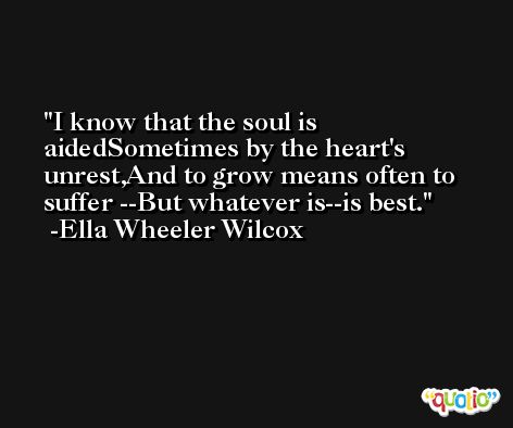 I know that the soul is aidedSometimes by the heart's unrest,And to grow means often to suffer --But whatever is--is best. -Ella Wheeler Wilcox