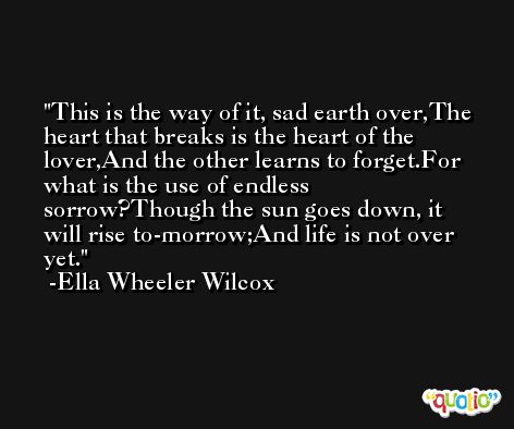 This is the way of it, sad earth over,The heart that breaks is the heart of the lover,And the other learns to forget.For what is the use of endless sorrow?Though the sun goes down, it will rise to-morrow;And life is not over yet. -Ella Wheeler Wilcox
