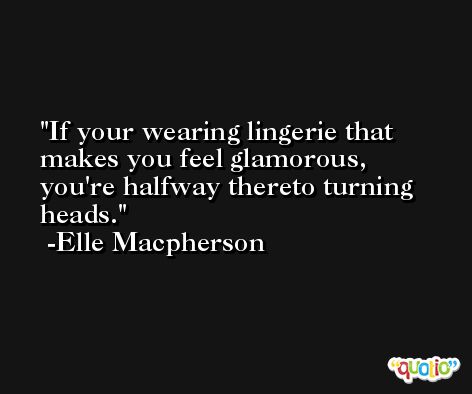 If your wearing lingerie that makes you feel glamorous, you're halfway thereto turning heads. -Elle Macpherson
