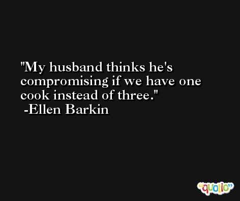 My husband thinks he's compromising if we have one cook instead of three. -Ellen Barkin