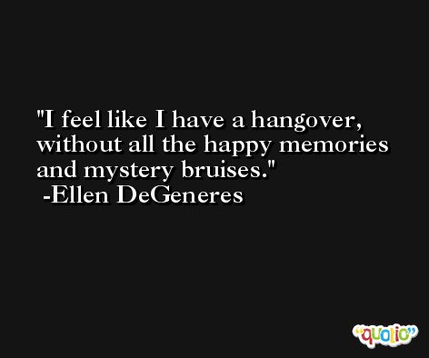 I feel like I have a hangover, without all the happy memories and mystery bruises. -Ellen DeGeneres