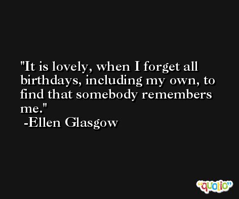 It is lovely, when I forget all birthdays, including my own, to find that somebody remembers me. -Ellen Glasgow