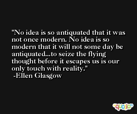 No idea is so antiquated that it was not once modern. No idea is so modern that it will not some day be antiquated...to seize the flying thought before it escapes us is our only touch with reality. -Ellen Glasgow