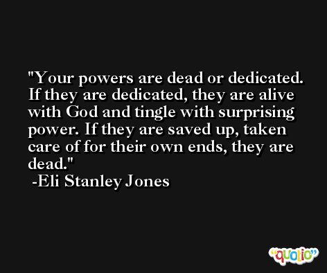Your powers are dead or dedicated. If they are dedicated, they are alive with God and tingle with surprising power. If they are saved up, taken care of for their own ends, they are dead. -Eli Stanley Jones
