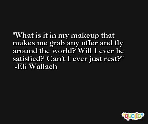 What is it in my makeup that makes me grab any offer and fly around the world? Will I ever be satisfied? Can't I ever just rest? -Eli Wallach