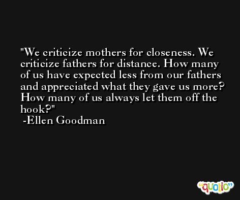 We criticize mothers for closeness. We criticize fathers for distance. How many of us have expected less from our fathers and appreciated what they gave us more? How many of us always let them off the hook? -Ellen Goodman
