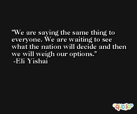 We are saying the same thing to everyone. We are waiting to see what the nation will decide and then we will weigh our options. -Eli Yishai