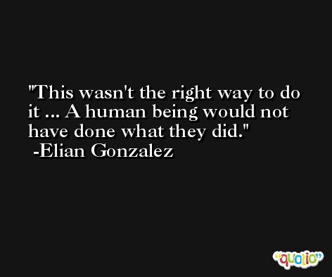 This wasn't the right way to do it ... A human being would not have done what they did. -Elian Gonzalez