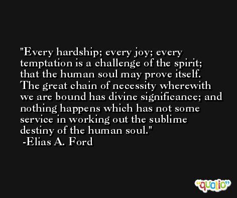 Every hardship; every joy; every temptation is a challenge of the spirit; that the human soul may prove itself. The great chain of necessity wherewith we are bound has divine significance; and nothing happens which has not some service in working out the sublime destiny of the human soul. -Elias A. Ford