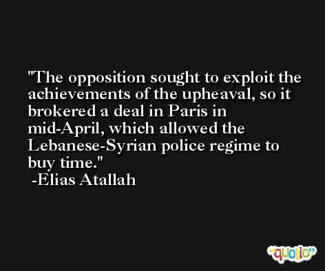 The opposition sought to exploit the achievements of the upheaval, so it brokered a deal in Paris in mid-April, which allowed the Lebanese-Syrian police regime to buy time. -Elias Atallah