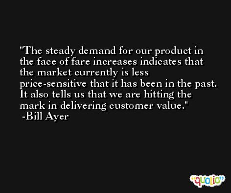 The steady demand for our product in the face of fare increases indicates that the market currently is less price-sensitive that it has been in the past. It also tells us that we are hitting the mark in delivering customer value. -Bill Ayer