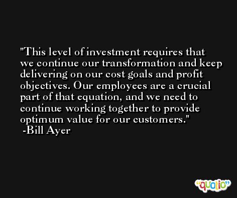 This level of investment requires that we continue our transformation and keep delivering on our cost goals and profit objectives. Our employees are a crucial part of that equation, and we need to continue working together to provide optimum value for our customers. -Bill Ayer