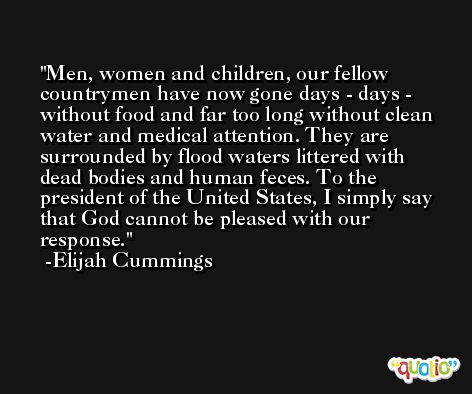 Men, women and children, our fellow countrymen have now gone days - days - without food and far too long without clean water and medical attention. They are surrounded by flood waters littered with dead bodies and human feces. To the president of the United States, I simply say that God cannot be pleased with our response. -Elijah Cummings