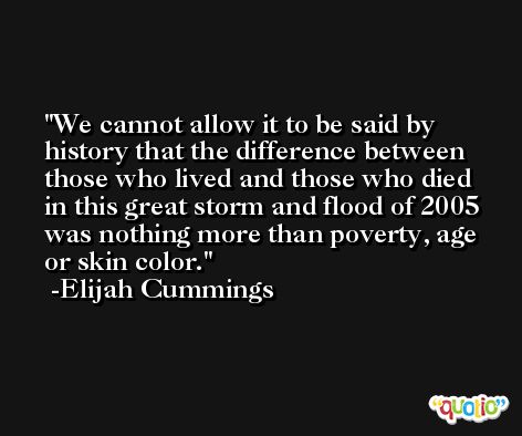 We cannot allow it to be said by history that the difference between those who lived and those who died in this great storm and flood of 2005 was nothing more than poverty, age or skin color. -Elijah Cummings
