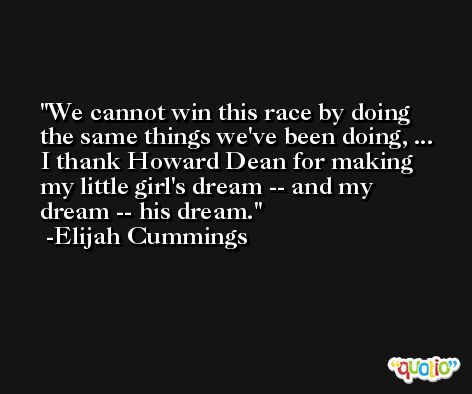 We cannot win this race by doing the same things we've been doing, ... I thank Howard Dean for making my little girl's dream -- and my dream -- his dream. -Elijah Cummings
