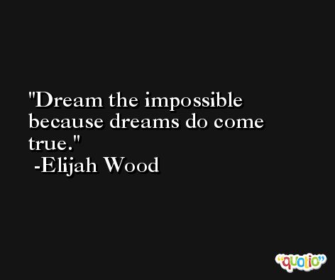Dream the impossible because dreams do come true. -Elijah Wood