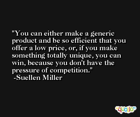 You can either make a generic product and be so efficient that you offer a low price, or, if you make something totally unique, you can win, because you don't have the pressure of competition. -Suellen Miller