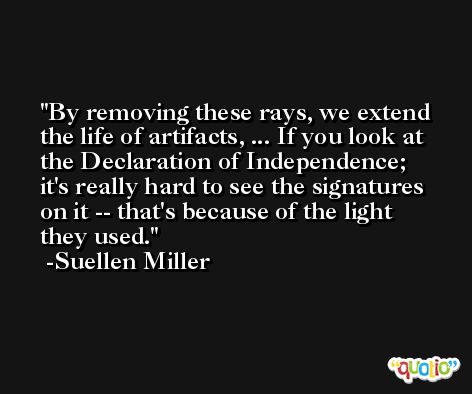 By removing these rays, we extend the life of artifacts, ... If you look at the Declaration of Independence; it's really hard to see the signatures on it -- that's because of the light they used. -Suellen Miller