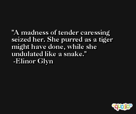 A madness of tender caressing seized her. She purred as a tiger might have done, while she undulated like a snake. -Elinor Glyn