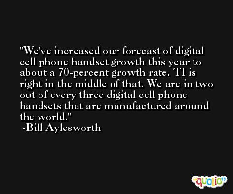 We've increased our forecast of digital cell phone handset growth this year to about a 70-percent growth rate. TI is right in the middle of that. We are in two out of every three digital cell phone handsets that are manufactured around the world. -Bill Aylesworth