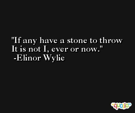 If any have a stone to throw  It is not I, ever or now. -Elinor Wylie