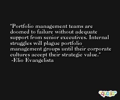 Portfolio management teams are doomed to failure without adequate support from senior executives. Internal struggles will plague portfolio management groups until their corporate cultures accept their strategic value. -Elio Evangelista