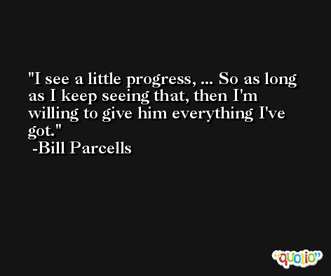 I see a little progress, ... So as long as I keep seeing that, then I'm willing to give him everything I've got. -Bill Parcells