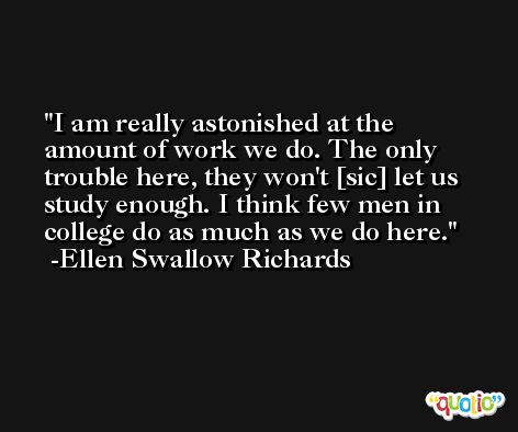I am really astonished at the amount of work we do. The only trouble here, they won't [sic] let us study enough. I think few men in college do as much as we do here. -Ellen Swallow Richards