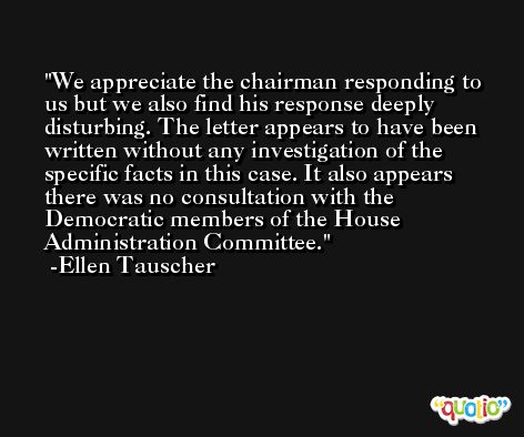 We appreciate the chairman responding to us but we also find his response deeply disturbing. The letter appears to have been written without any investigation of the specific facts in this case. It also appears there was no consultation with the Democratic members of the House Administration Committee. -Ellen Tauscher
