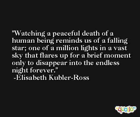 Watching a peaceful death of a human being reminds us of a falling star; one of a million lights in a vast sky that flares up for a brief moment only to disappear into the endless night forever. -Elisabeth Kubler-Ross