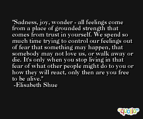 Sadness, joy, wonder - all feelings come from a place of grounded strength that comes from trust in yourself. We spend so much time trying to control our feelings out of fear that something may happen, that somebody may not love us, or walk away or die. It's only when you stop living in that fear of what other people might do to you or how they will react, only then are you free to be alive. -Elisabeth Shue
