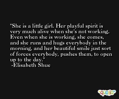 She is a little girl. Her playful spirit is very much alive when she's not working. Even when she is working, she comes, and she runs and hugs everybody in the morning, and her beautiful smile just sort of forces everybody, pushes them, to open up to the day. -Elisabeth Shue