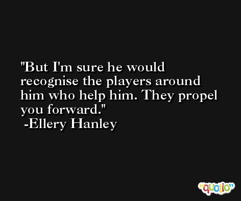 But I'm sure he would recognise the players around him who help him. They propel you forward. -Ellery Hanley