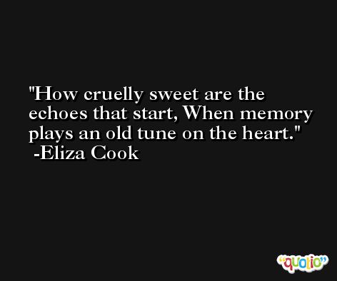 How cruelly sweet are the echoes that start, When memory plays an old tune on the heart. -Eliza Cook
