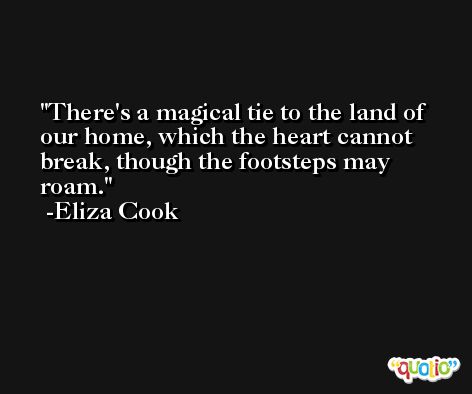 There's a magical tie to the land of our home, which the heart cannot break, though the footsteps may roam. -Eliza Cook