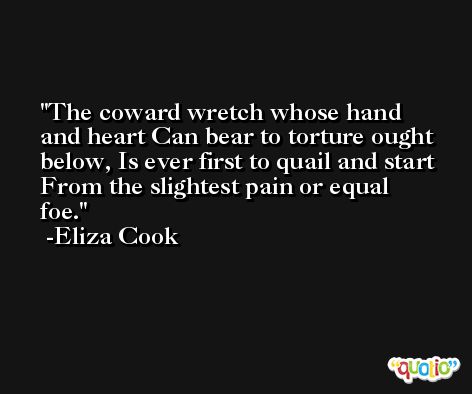 The coward wretch whose hand and heart Can bear to torture ought below, Is ever first to quail and start From the slightest pain or equal foe. -Eliza Cook